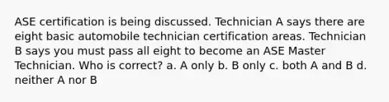 ASE certification is being discussed. Technician A says there are eight basic automobile technician certification areas. Technician B says you must pass all eight to become an ASE Master Technician. Who is correct? a. A only b. B only c. both A and B d. neither A nor B