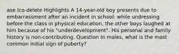 ase Ico-delete Highlights A 14-year-old boy presents due to embarrassment after an incident in school: while undressing before the class in physical education, the other boys laughed at him because of his "underdevelopment". His personal and family history is non-contributing. Question In males, what is the most common initial sign of puberty?