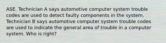 ASE. Technician A says automotive computer system trouble codes are used to detect faulty components in the system. Technician B says automotive computer system trouble codes are used to indicate the general area of trouble in a computer system. Who is right?