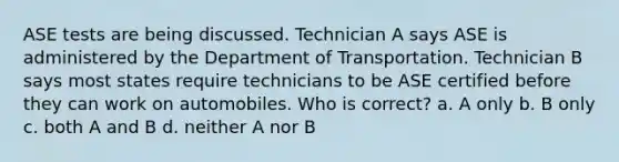 ASE tests are being discussed. Technician A says ASE is administered by the Department of Transportation. Technician B says most states require technicians to be ASE certified before they can work on automobiles. Who is correct? a. A only b. B only c. both A and B d. neither A nor B