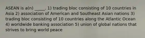 ASEAN is a(n) _____. 1) trading bloc consisting of 10 countries in Asia 2) association of American and Southeast Asian nations 3) trading bloc consisting of 10 countries along the Atlantic Ocean 4) worldwide banking association 5) union of global nations that strives to bring world peace