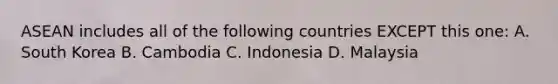 ASEAN includes all of the following countries EXCEPT this one: A. South Korea B. Cambodia C. Indonesia D. Malaysia