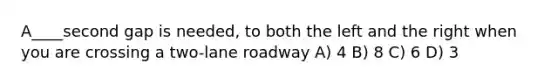 A____second gap is needed, to both the left and the right when you are crossing a two-lane roadway A) 4 B) 8 C) 6 D) 3