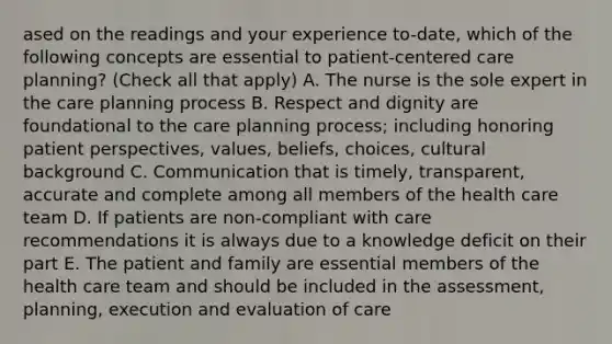 ased on the readings and your experience to-date, which of the following concepts are essential to patient-centered care planning? (Check all that apply) A. The nurse is the sole expert in the care planning process B. Respect and dignity are foundational to the care planning process; including honoring patient perspectives, values, beliefs, choices, cultural background C. Communication that is timely, transparent, accurate and complete among all members of the health care team D. If patients are non-compliant with care recommendations it is always due to a knowledge deficit on their part E. The patient and family are essential members of the health care team and should be included in the assessment, planning, execution and evaluation of care