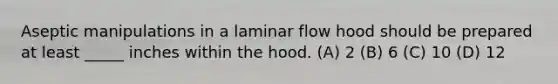 Aseptic manipulations in a laminar flow hood should be prepared at least _____ inches within the hood. (A) 2 (B) 6 (C) 10 (D) 12