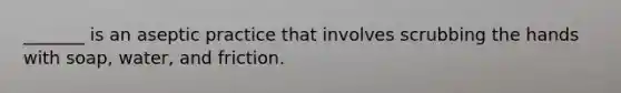 _______ is an aseptic practice that involves scrubbing the hands with soap, water, and friction.