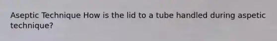 Aseptic Technique How is the lid to a tube handled during aspetic technique?