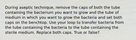 During aseptic technique, remove the caps of both the tube containing the bacterium you want to grow and the tube of medium in which you want to grow the bacteria and set both caps on the benchtop. Use your loop to transfer bacteria from the tube containing the bacteria to the tube containing the sterile medium. Replace both caps. True or false?