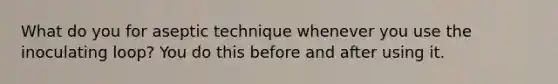 What do you for aseptic technique whenever you use the inoculating loop? You do this before and after using it.