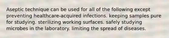 Aseptic technique can be used for all of the following except preventing healthcare-acquired infections. keeping samples pure for studying. sterilizing working surfaces. safely studying microbes in the laboratory. limiting the spread of diseases.