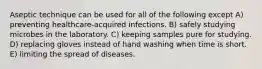 Aseptic technique can be used for all of the following except A) preventing healthcare-acquired infections. B) safely studying microbes in the laboratory. C) keeping samples pure for studying. D) replacing gloves instead of hand washing when time is short. E) limiting the spread of diseases.