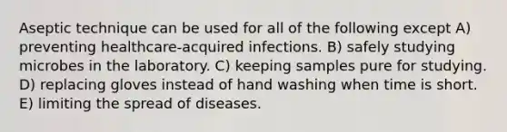 Aseptic technique can be used for all of the following except A) preventing healthcare-acquired infections. B) safely studying microbes in the laboratory. C) keeping samples pure for studying. D) replacing gloves instead of hand washing when time is short. E) limiting the spread of diseases.