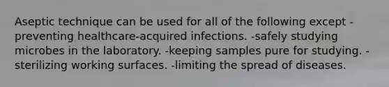 Aseptic technique can be used for all of the following except -preventing healthcare-acquired infections. -safely studying microbes in the laboratory. -keeping samples pure for studying. -sterilizing working surfaces. -limiting the spread of diseases.