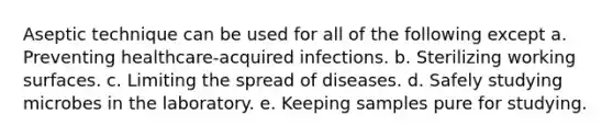 Aseptic technique can be used for all of the following except a. Preventing healthcare-acquired infections. b. Sterilizing working surfaces. c. Limiting the spread of diseases. d. Safely studying microbes in the laboratory. e. Keeping samples pure for studying.