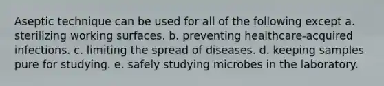 Aseptic technique can be used for all of the following except a. sterilizing working surfaces. b. preventing healthcare-acquired infections. c. limiting the spread of diseases. d. keeping samples pure for studying. e. safely studying microbes in the laboratory.