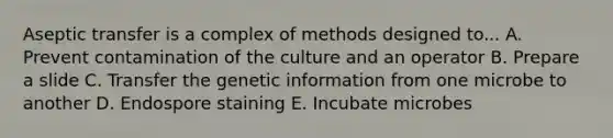 Aseptic transfer is a complex of methods designed to... A. Prevent contamination of the culture and an operator B. Prepare a slide C. Transfer the genetic information from one microbe to another D. Endospore staining E. Incubate microbes