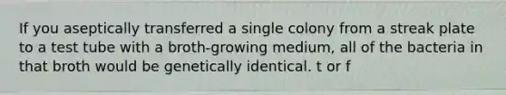 If you aseptically transferred a single colony from a streak plate to a test tube with a broth-growing medium, all of the bacteria in that broth would be genetically identical. t or f