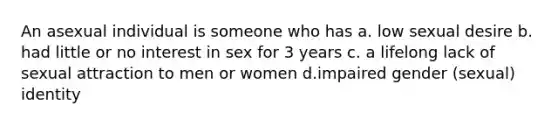 An asexual individual is someone who has a. low sexual desire b. had little or no interest in sex for 3 years c. a lifelong lack of sexual attraction to men or women d.impaired gender (sexual) identity