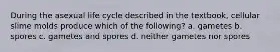 During the asexual life cycle described in the textbook, cellular slime molds produce which of the following? a. gametes b. spores c. gametes and spores d. neither gametes nor spores