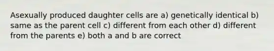 Asexually produced daughter cells are a) genetically identical b) same as the parent cell c) different from each other d) different from the parents e) both a and b are correct