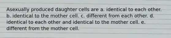 Asexually produced daughter cells are a. identical to each other. b. identical to the mother cell. c. different from each other. d. identical to each other and identical to the mother cell. e. different from the mother cell.