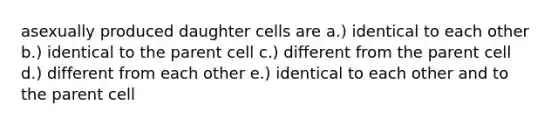 asexually produced daughter cells are a.) identical to each other b.) identical to the parent cell c.) different from the parent cell d.) different from each other e.) identical to each other and to the parent cell