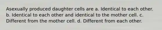 Asexually produced daughter cells are a. Identical to each other. b. Identical to each other and identical to the mother cell. c. Different from the mother cell. d. Different from each other.