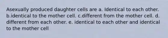 Asexually produced daughter cells are a. Identical to each other. b.identical to the mother cell. c.different from the mother cell. d. different from each other. e. identical to each other and identical to the mother cell