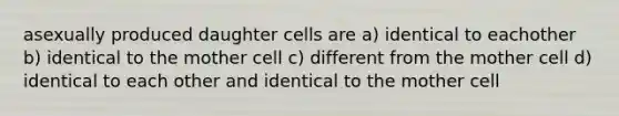 asexually produced daughter cells are a) identical to eachother b) identical to the mother cell c) different from the mother cell d) identical to each other and identical to the mother cell