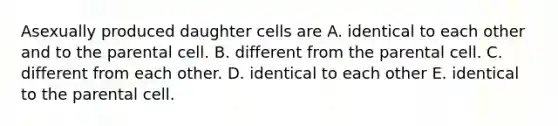 Asexually produced daughter cells are A. identical to each other and to the parental cell. B. different from the parental cell. C. different from each other. D. identical to each other E. identical to the parental cell.