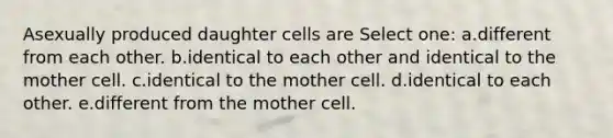 Asexually produced daughter cells are Select one: a.different from each other. b.identical to each other and identical to the mother cell. c.identical to the mother cell. d.identical to each other. e.different from the mother cell.