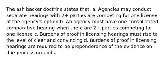 The ash backer doctrine states that: a. Agencies may conduct separate hearings with 2+ parties are competing for one license at the agency's option b. An agency must have one consolidated comparative hearing when there are 2+ parties competing for one license c. Burdens of proof in licensing hearings must rise to the level of clear and convincing d. Burdens of proof in licensing hearings are required to be preponderance of the evidence on due process grounds.