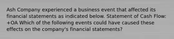 Ash Company experienced a business event that affected its financial statements as indicated below. Statement of Cash Flow: +OA Which of the following events could have caused these effects on the company's financial statements?