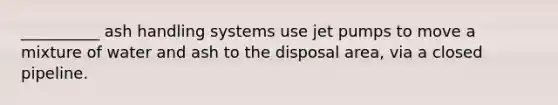 __________ ash handling systems use jet pumps to move a mixture of water and ash to the disposal area, via a closed pipeline.