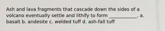 Ash and lava fragments that cascade down the sides of a volcano eventually settle and lithify to form ____________. a. basalt b. andesite c. welded tuff d. ash-fall tuff