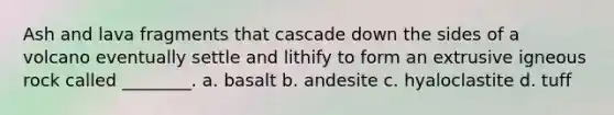 Ash and lava fragments that cascade down the sides of a volcano eventually settle and lithify to form an extrusive igneous rock called ________. a. basalt b. andesite c. hyaloclastite d. tuff