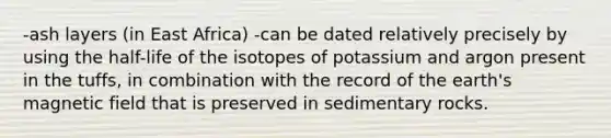 -ash layers (in East Africa) -can be dated relatively precisely by using the half-life of the isotopes of potassium and argon present in the tuffs, in combination with the record of the earth's magnetic field that is preserved in sedimentary rocks.