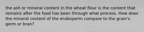 the ash or mineral content in the wheat flour is the content that remains after the food has been through what process. How does the mineral content of the endosperm compare to the grain's germ or bran?