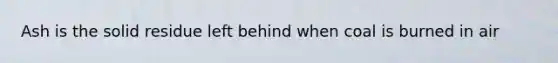 Ash is the solid residue left behind when coal is burned in air