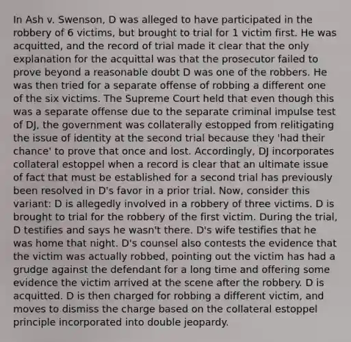 In Ash v. Swenson, D was alleged to have participated in the robbery of 6 victims, but brought to trial for 1 victim first. He was acquitted, and the record of trial made it clear that the only explanation for the acquittal was that the prosecutor failed to prove beyond a reasonable doubt D was one of the robbers. He was then tried for a separate offense of robbing a different one of the six victims. The Supreme Court held that even though this was a separate offense due to the separate criminal impulse test of DJ, the government was collaterally estopped from relitigating the issue of identity at the second trial because they 'had their chance' to prove that once and lost. Accordingly, DJ incorporates collateral estoppel when a record is clear that an ultimate issue of fact that must be established for a second trial has previously been resolved in D's favor in a prior trial. Now, consider this variant: D is allegedly involved in a robbery of three victims. D is brought to trial for the robbery of the first victim. During the trial, D testifies and says he wasn't there. D's wife testifies that he was home that night. D's counsel also contests the evidence that the victim was actually robbed, pointing out the victim has had a grudge against the defendant for a long time and offering some evidence the victim arrived at the scene after the robbery. D is acquitted. D is then charged for robbing a different victim, and moves to dismiss the charge based on the collateral estoppel principle incorporated into double jeopardy.