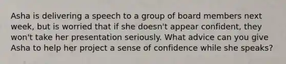 Asha is delivering a speech to a group of board members next week, but is worried that if she doesn't appear confident, they won't take her presentation seriously. What advice can you give Asha to help her project a sense of confidence while she speaks?