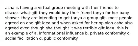 asha is having a virtual group meeting with ther friends to discuss what gift they would buy their friend tanya for her baby shower. they are intending to get tanya a group gift. most people agreed on one gift idea and when asked for her opinion asha also agreed even though she thought it was terrible gift idea. this is an example of a. informational influence b. private conformity c. social facilitation d. public conformity