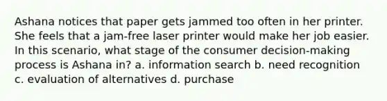 Ashana notices that paper gets jammed too often in her printer. She feels that a jam-free laser printer would make her job easier. In this scenario, what stage of the consumer decision-making process is Ashana in? a. information search b. need recognition c. evaluation of alternatives d. purchase