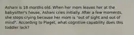 Ashani is 18 months old. When her mom leaves her at the babysitter's house, Ashani cries initially. After a few moments, she stops crying because her mom is "out of sight and out of mind". According to Piaget, what cognitive capability does this toddler lack?