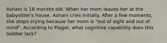 Ashani is 18 months old. When her mom leaves her at the babysitter's house, Ashani cries initially. After a few moments, she stops crying because her mom is "out of sight and out of mind". According to Piaget, what cognitive capability does this toddler lack?