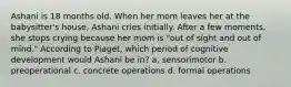 Ashani is 18 months old. When her mom leaves her at the babysitter's house, Ashani cries initially. After a few moments, she stops crying because her mom is "out of sight and out of mind." According to Piaget, which period of cognitive development would Ashani be in? a. sensorimotor b. preoperational c. concrete operations d. formal operations