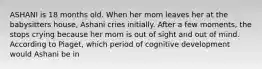 ASHANI is 18 months old. When her mom leaves her at the babysitters house, Ashani cries initially. After a few moments, the stops crying because her mom is out of sight and out of mind. According to Piaget, which period of cognitive development would Ashani be in