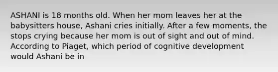 ASHANI is 18 months old. When her mom leaves her at the babysitters house, Ashani cries initially. After a few moments, the stops crying because her mom is out of sight and out of mind. According to Piaget, which period of cognitive development would Ashani be in