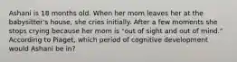 Ashani is 18 months old. When her mom leaves her at the babysitter's house, she cries initially. After a few moments she stops crying because her mom is "out of sight and out of mind." According to Piaget, which period of cognitive development would Ashani be in?