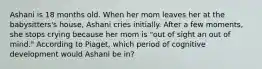 Ashani is 18 months old. When her mom leaves her at the babysitters's house, Ashani cries initially. After a few moments, she stops crying because her mom is "out of sight an out of mind." According to Piaget, which period of cognitive development would Ashani be in?